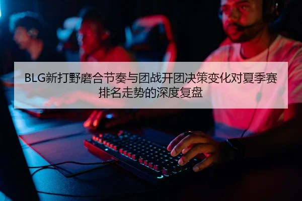 BLG新打野磨合节奏与团战开团决策变化对夏季赛排名走势的深度复盘