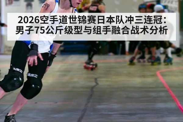 2026空手道世锦赛日本队冲三连冠：男子75公斤级型与组手融合战术分析